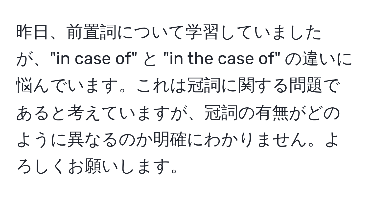 昨日、前置詞について学習していましたが、"in case of" と "in the case of" の違いに悩んでいます。これは冠詞に関する問題であると考えていますが、冠詞の有無がどのように異なるのか明確にわかりません。よろしくお願いします。