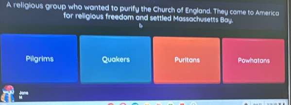 A religious group who wanted to purify the Church of England. They came to America
for religious freedom and settled Massachusetts Bay.
Pilgrims Quakers Puritans Powhatans
Jane