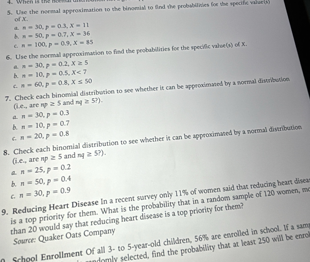 When is the normal distro
5. Use the normal approximation to the binomial to find the probabilities for the specific value(s)
of X.
a. n=30, p=0.3, X=11
b. n=50, p=0.7, X=36
C. n=100, p=0.9, X=85
6. Use the normal approximation to find the probabilities for the specific value(s) of X.
a. n=30, p=0.2, X≥ 5
b. n=10, p=0.5, X<7</tex>
C. n=60, p=0.8, X≤ 50
7. Check each binomial distribution to see whether it can be approximated by a normal distribution
(i.e., are np≥ 5 and nq≥ 5?). 
a. n=30, p=0.3
b. n=10, p=0.7
C. n=20, p=0.8
8. Check each binomial distribution to see whether it can be approximated by a normal distribution
(i.e., are np≥ 5 and nq≥ 5?). 
a. n=25, p=0.2
b. n=50, p=0.4
n=30, p=0.9
9. Reducing Heart Disease In a recent survey only 11% of women said that reducing heart disea C.
is a top priority for them. What is the probability that in a random sample of 120 women, me
than 20 would say that reducing heart disease is a top priority for them?
Source: Quaker Oats Company
School Enrollment Of all 3 - to 5 -year-old children, 56% are enrolled in school. If a sam
ndomly selected, find the probability that at least 250 will be enro