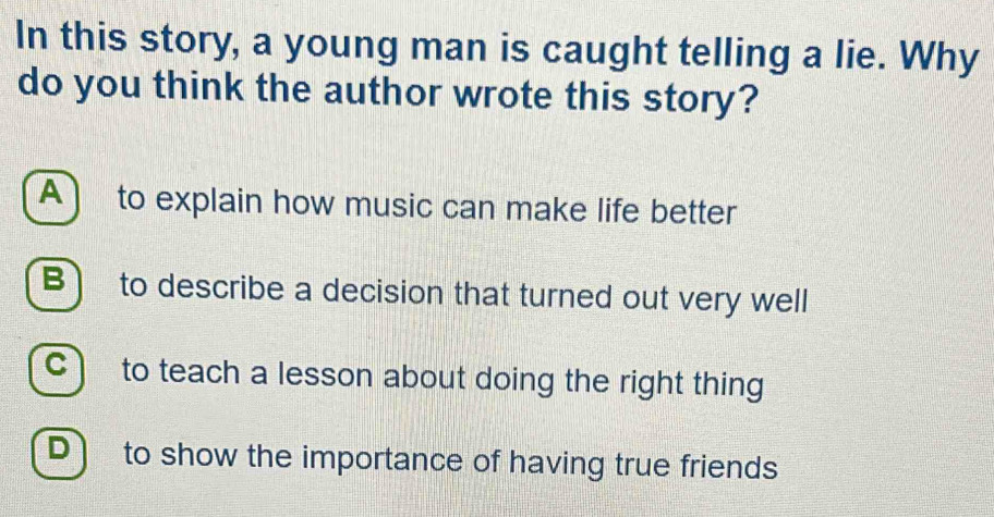 In this story, a young man is caught telling a lie. Why
do you think the author wrote this story?
A) to explain how music can make life better
B) to describe a decision that turned out very well
C) to teach a lesson about doing the right thing
D] to show the importance of having true friends