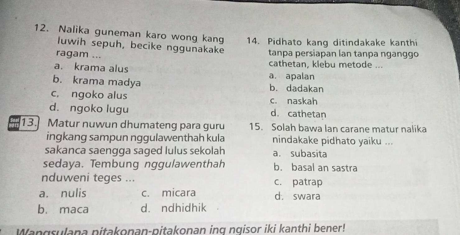 Nalika guneman karo wong kang 14. Pidhato kang ditindakake kanthi
łuwih sepuh, becike nggunakake
ragam ...
tanpa persiapan lan tanpa nganggo
a. krama alus
cathetan, klebu metode ...
a. apalan
b. krama madya b. dadakan
c. ngoko alus
c. naskah
d. ngoko lugu d. cathetan
13.] Matur nuwun dhumateng para guru 15. Solah bawa lan carane matur nalika
ingkang sampun nggulawenthah kula nindakake pidhato yaiku ...
sakanca saengga saged lulus sekolah a. subasita
sedaya. Tembung nggulawenthah b. basal an sastra
nduweni teges ... c. patrap
a. nulis c. micara
d. swara
b. maca d. ndhidhik
Wangsulana pitakonan-pitakonan ing ngisor iki kanthi bener!