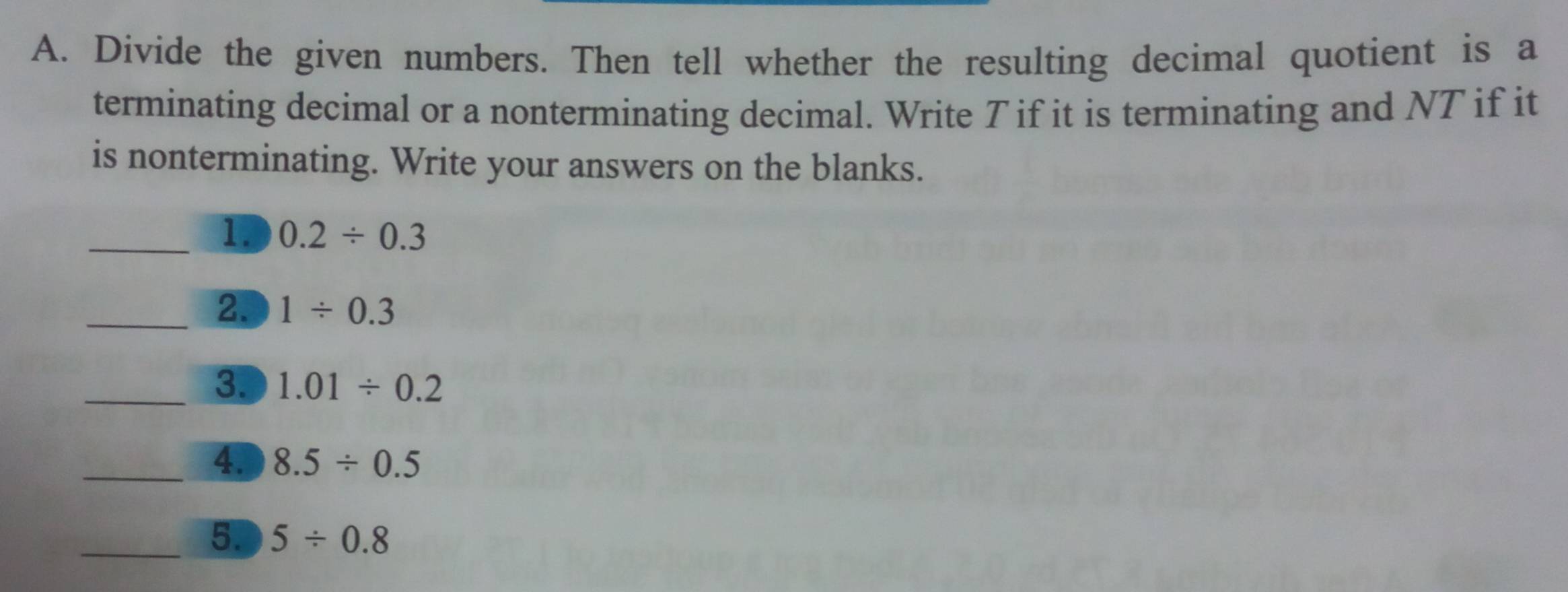 Divide the given numbers. Then tell whether the resulting decimal quotient is a 
terminating decimal or a nonterminating decimal. Write T if it is terminating and NT if it 
is nonterminating. Write your answers on the blanks. 
_1. 0.2/ 0.3
_2. 1/ 0.3
_3. 1.01/ 0.2
_4. 8.5/ 0.5
_5. 5/ 0.8