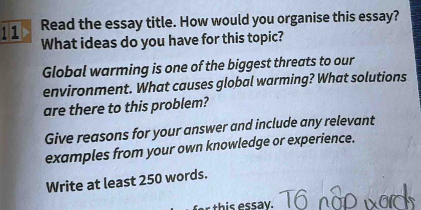 Read the essay title. How would you organise this essay? 
What ideas do you have for this topic? 
Global warming is one of the biggest threats to our 
environment. What causes global warming? What solutions 
are there to this problem? 
Give reasons for your answer and include any relevant 
examples from your own knowledge or experience. 
Write at least 250 words. 
this essay.