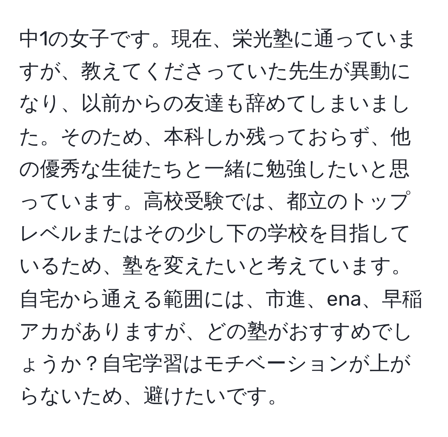 中1の女子です。現在、栄光塾に通っていますが、教えてくださっていた先生が異動になり、以前からの友達も辞めてしまいました。そのため、本科しか残っておらず、他の優秀な生徒たちと一緒に勉強したいと思っています。高校受験では、都立のトップレベルまたはその少し下の学校を目指しているため、塾を変えたいと考えています。自宅から通える範囲には、市進、ena、早稲アカがありますが、どの塾がおすすめでしょうか？自宅学習はモチベーションが上がらないため、避けたいです。