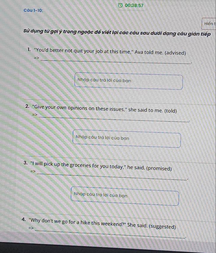 00:38:57 
Câu 1-10: 
Hiển t 
Sử dụng từ gợi ý trong ngoặc để viết lại các câu sau dưới dạng câu gián tiếp 
1. "You’d better not quit your job at this time," Ava told me. (advised) 
_ 
=> 
. 
Nhập câu trả lời của bạn 
2. "Give your own opinions on these issues," she said to me. (told) 
_ 
=> 
Nhập câu trả lời của bạn 
_ 
3. "I will pick up the groceries for you today," he said. (promised) 
=> 
. 
Nhập cáu trả lời của bạn 
_ 
4. "Why don’t we go for a hike this weekend?" She said. (suggested) 
=>