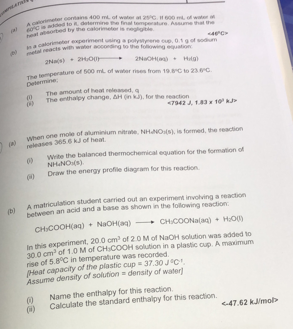 OMPILATION
A calorimeter contains 400 mL of water at 25°C. If 600 mL of water at
(a) 60°C is added to it, determine the final temperature. Assume that the
heat absorbed by the calorimeter is negligible.
<46°C>
(b) In a calorimeter experiment using a polystyrene cup, 0.1 g of sodium
metal reacts with water according to the following equation;
2Na(s)+2H_2O(l)to 2NaOH(aq)+H_2(g)
The temperature of 500 mL of water rises from 19.8°C to 23.6°C.
Determine;
(i) The amount of heat released, q
(ii) The enthalpy change, △ H(inkJ) , for the reaction
<7942J,1.83* 10^3kJ>
(a) When one mole of aluminium nitrate, NH_4NO_3(s) , is formed, the reaction
releases 365.6 kJ of heat.
(i) €  Write the balanced thermochemical equation for the formation of
NH4N O_3(s)
(ii) Draw the energy profile diagram for this reaction.
(b) A matriculation student carried out an experiment involving a reaction
between an acid and a base as shown in the following reaction:
CH_3COOH( aq) +NaOH(aq)to CH_3COONa(aq)+H_2O(l)
In this experiment, 20.0cm^3 of 2.0 M of NaOH solution was added to
30.0cm^3 of 1.0 M of CH_3COOH H solution in a plastic cup. A maximum
rise of 5.8°C in temperature was recorded.
[Heat capacity of the plastic cup=37.30J^0C^(-1).
Assume density of solution = density of water]
(i) Name the enthalpy for this reaction.
kJ/mol>
(ii) Calculate the standard enthalpy for this reaction.