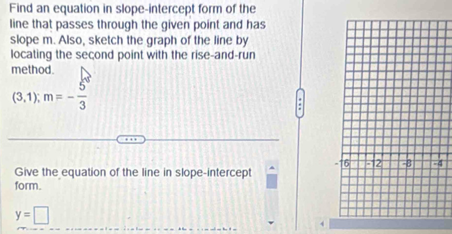 Find an equation in slope-intercept form of the 
line that passes through the given point and has 
slope m. Also, sketch the graph of the line by 
locating the seçond point with the rise-and-run 
method.
(3,1); m=- 5/3 
4 
Give the equation of the line in slope-intercept 
form.
y=□
4