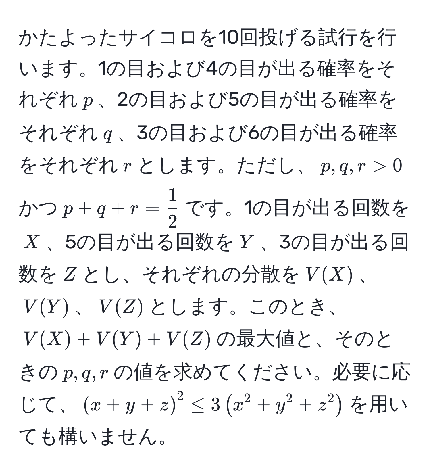 かたよったサイコロを10回投げる試行を行います。1の目および4の目が出る確率をそれぞれ$p$、2の目および5の目が出る確率をそれぞれ$q$、3の目および6の目が出る確率をそれぞれ$r$とします。ただし、$p, q, r > 0$かつ$p + q + r =  1/2 $です。1の目が出る回数を$X$、5の目が出る回数を$Y$、3の目が出る回数を$Z$とし、それぞれの分散を$V(X)$、$V(Y)$、$V(Z)$とします。このとき、$V(X) + V(Y) + V(Z)$の最大値と、そのときの$p, q, r$の値を求めてください。必要に応じて、$(x+y+z)^2 ≤ 3(x^2 + y^2 + z^2)$を用いても構いません。