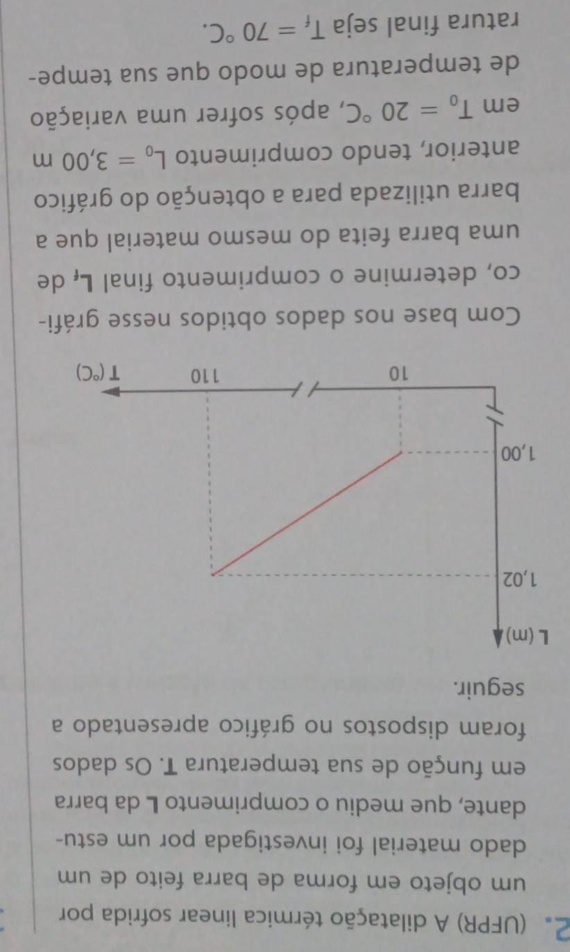 2 (UFPR) A dilatação térmica linear sofrida por
um objeto em forma de barra feito de um
dado material foi investigada por um estu-
dante, que mediu o comprimento L da barra
em função de sua temperatura T. Os dados
foram dispostos no gráfico apresentado a
seguir.
Com base nos dados obtidos nesse gráfi-
co, determine o comprimento final Lí de
uma barra feita do mesmo material que a
barra utilizada para a obtenção do gráfico
anterior, tendo comprimento L_0=3,00m
em T_0=20°C , após sofrer uma variação
de temperatura de modo que sua tempe-
ratura final seja T_f=70°C.