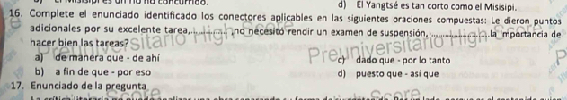 sisipr es on no no concorão. d) El Yangtsé es tan corto como el Misisipi.
16. Complete el enunciado identificado los conectores aplicables en las siguientes oraciones compuestas: Le dieron puntos
adicionales por su excelente tarea,... ........... no necesitó rendir un examen de suspensión, ....
hacer bien las tareas? la importancia de
a) de manera que - de ahí c) dado que - por lo tanto
b) a fin de que - por eso d) puesto que - así que
17. Enunciado de la pregunta