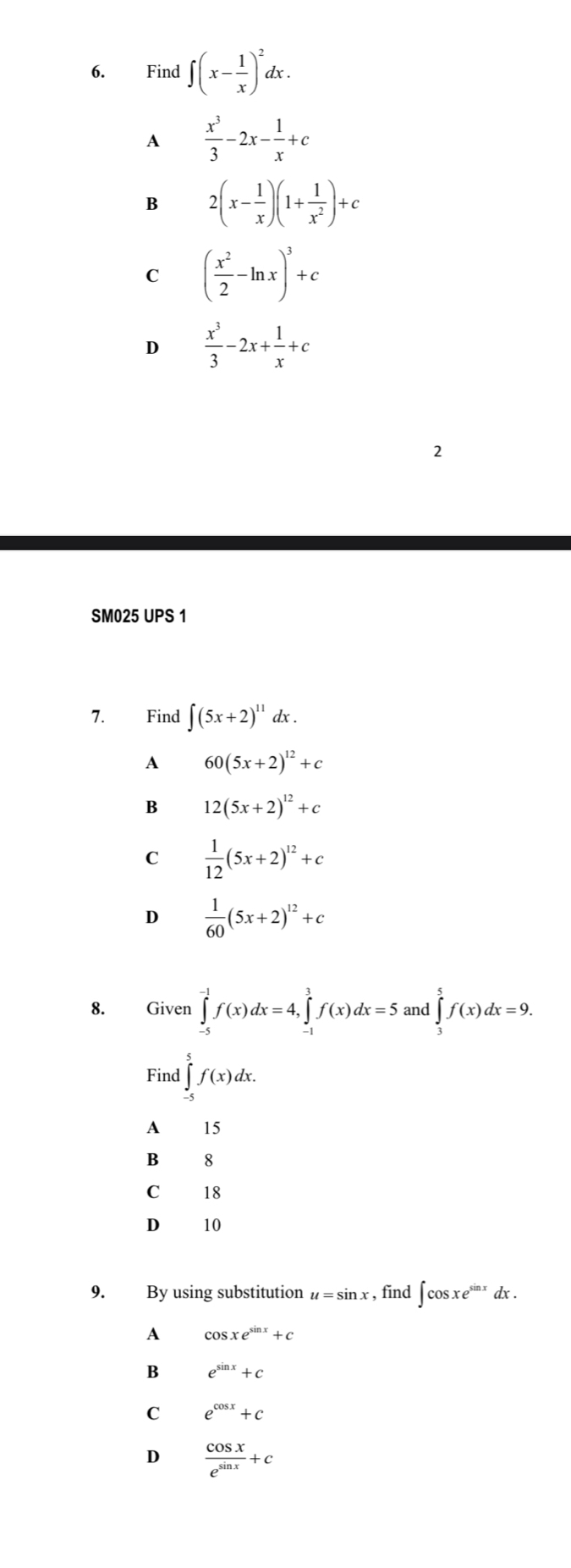 Find ∈t (x- 1/x )^2dx.
A  x^3/3 -2x- 1/x +c
B 2(x- 1/x )(1+ 1/x^2 )+c
C ( x^2/2 -ln x)^3+c
D  x^3/3 -2x+ 1/x +c
2
SM025 UPS 1
7. Find ∈t (5x+2)^11dx.
A 60(5x+2)^12+c
B 12(5x+2)^12+c
C  1/12 (5x+2)^12+c
D  1/60 (5x+2)^12+c
8. Given ∈tlimits _(-5)^(-1)f(x)dx=4, ∈tlimits _(-1)^3f(x)dx=5 and ∈tlimits _3^(5f(x)dx=9. 
Find ∈tlimits _(-5)^5f(x)dx. 
A 15
B 8
C 18
D 10
9. By using substitution u=sin x , find ∈t cos xe^sin x) dx.
A cos xe^(sin x)+c
B e^(sin x)+c
C e^(cos x)+c
D  cos x/e^(sin x) +c