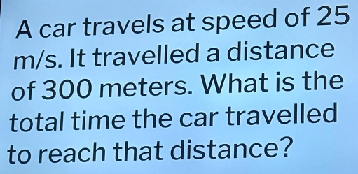 A car travels at speed of 25
m/s. It travelled a distance 
of 300 meters. What is the 
total time the car travelled 
to reach that distance?