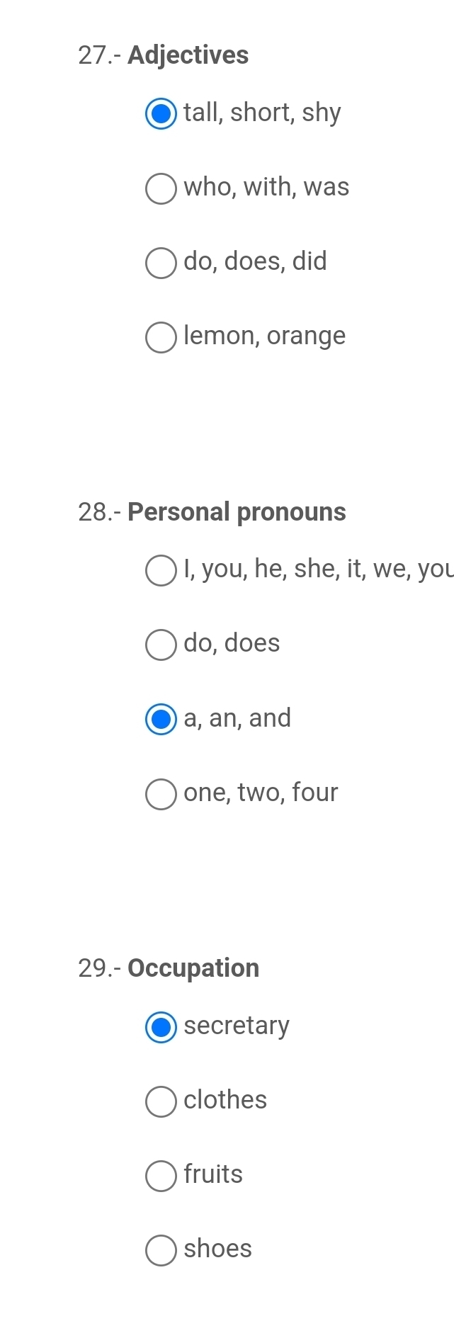 27.- Adjectives
tall, short, shy
who, with, was
do, does, did
lemon, orange
28.- Personal pronouns
I, you, he, she, it, we, you
do, does
a, an, and
one, two, four
29.- Occupation
secretary
clothes
fruits
shoes