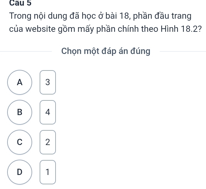 Trong nội dung đã học ở bài 18, phần đầu trang
của website gồm mấy phần chính theo Hình 18.2?
Chọn một đáp án đúng
A 3
B 4
C 2
D 1