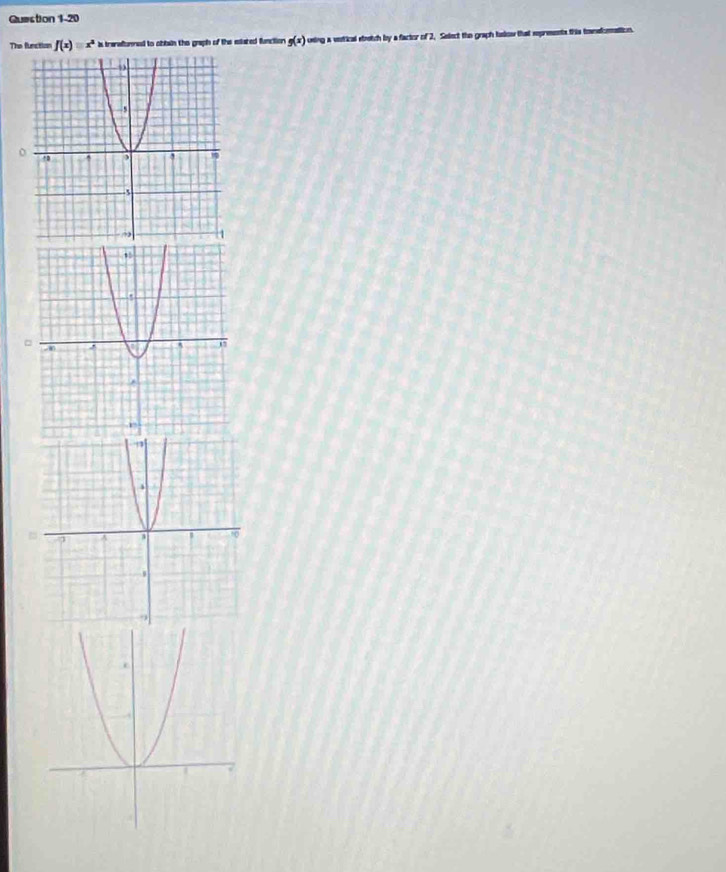 The function f(x)equiv x^2 is tranaumned to obbin the graph of the ellated funcition g(x) using a votical strotch by a factor of 2. Select the graph blow that sepreents this tenelonation.
□