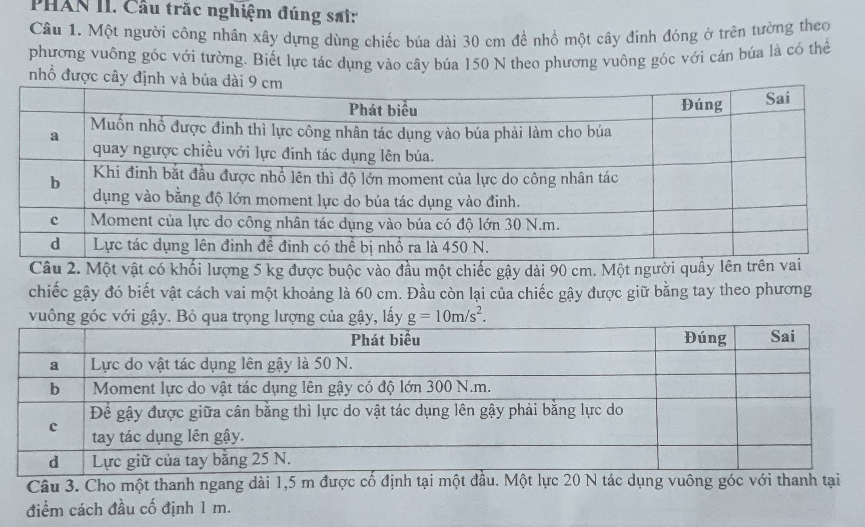 PHAN II. Cầu trắc nghiệm đúng sair 
Câu 1. Một người công nhân xây dựng dùng chiếc búa dài 30 cm để nhổ một cây đinh đóng ở trên tường theo 
phương vuông góc với tường. Biết lực tác dụng vào cây búa 150 N theo phương vuông góc với cán búa là có thể 
nhổ được câ 
Câu 2. Một vật có khối lượng 5 kg được buộc vào đầu một chiếc gậy dài 90 cm. Một người quây 
chiếc gậy đó biết vật cách vai một khoảng là 60 cm. Đầu còn lại của chiếc gậy được giữ bằng tay theo phương 
vuông, lấy g=10m/s^2. 
Câu 3. Cho một thanh ngang dài 1,5 m được 
điểm cách đầu cố định 1 m.