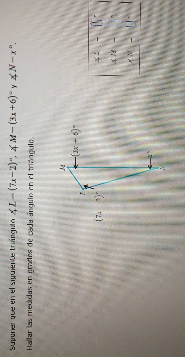 Suponer que en el siguiente triángulo ∠ L=(7x-2)^circ ,∠ M=(3x+6)^circ  y ∠ N=x°.
Hallar las medidas en grados de cada ángulo en el triángulo.
∠ L=□
∠ M=□°
∠ N=□°