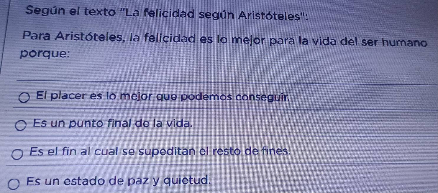 Según el texto "La felicidad según Aristóteles":
Para Aristóteles, la felicidad es lo mejor para la vida del ser humano
porque:
El placer es lo mejor que podemos conseguir.
Es un punto final de la vida.
Es el fin al cual se supeditan el resto de fines.
Es un estado de paz y quietud.