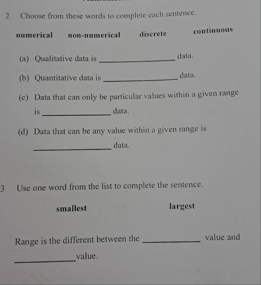 Choose from these words to complete each sentence.
numerical non-numerical discrete continuous
(a) Qualitative data is _data.
(b) Quantitative data is _data.
(c) Data that can only be particular values within a given range
is _data.
(d) Data that can be any value within a given range is
_
data.
3 Use one word from the list to complete the sentence.
smallest largest
Range is the different between the_
value and
_
value.