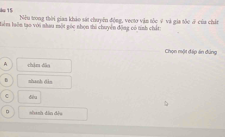 âu 15
Nêu trong thời gian khảo sát chuyên động, vectơ vận tốc vector v và gia tốc vector a của chât
liểm luôn tạo với nhau một góc nhọn thì chuyển động có tính chất:
Chọn một đáp án đúng
A chậm dân
B nhanh dân
C đêu
D nhanh dân đêu