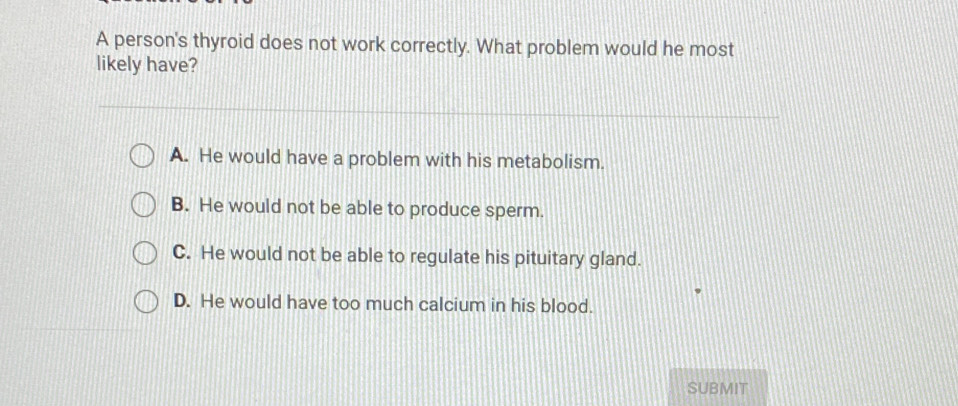 A person's thyroid does not work correctly. What problem would he most
likely have?
A. He would have a problem with his metabolism.
B. He would not be able to produce sperm.
C. He would not be able to regulate his pituitary gland.
D. He would have too much calcium in his blood.
SUBMIT