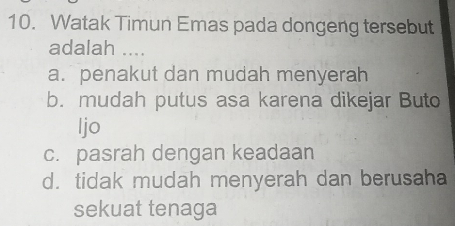 Watak Timun Emas pada dongeng tersebut
adalah ....
a. penakut dan mudah menyerah
b. mudah putus asa karena dikejar Buto
Ijo
c. pasrah dengan keadaan
d. tidak mudah menyerah dan berusaha
sekuat tenaga