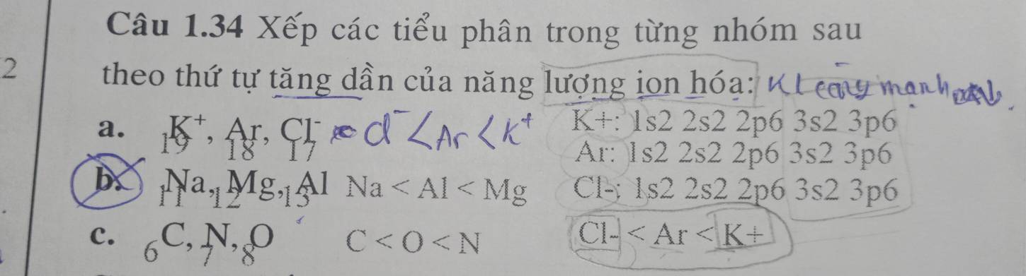 Xếp các tiểu phân trong từng nhóm sau 
2 
theo thứ tự tăng dần của năng lượng jon hóa:
K+:1s22s2
a. _1K^+,_18A_17 r.Cl^- 2 2p6 3s2 3p6
Ar: 1s2 2s2 2p6 3s2 3p6
_1Na,_1Mg,_1Al 1Na Cl-: 1s2 2s2 2p6 3s2 3p6
C. _6C,N,_8O
C
C1-