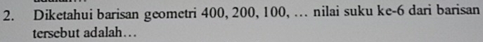 Diketahui barisan geometri 400, 200, 100, … nilai suku ke -6 dari barisan 
tersebut adalah….
