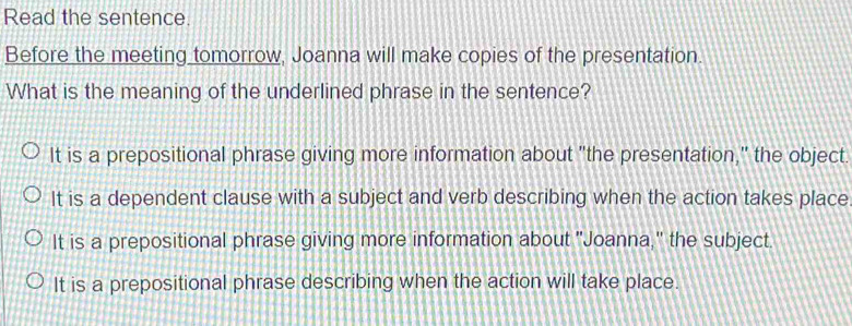 Read the sentence.
Before the meeting tomorrow, Joanna will make copies of the presentation.
What is the meaning of the underlined phrase in the sentence?
It is a prepositional phrase giving more information about "the presentation," the object.
It is a dependent clause with a subject and verb describing when the action takes place
It is a prepositional phrase giving more information about "Joanna," the subject.
It is a prepositional phrase describing when the action will take place.