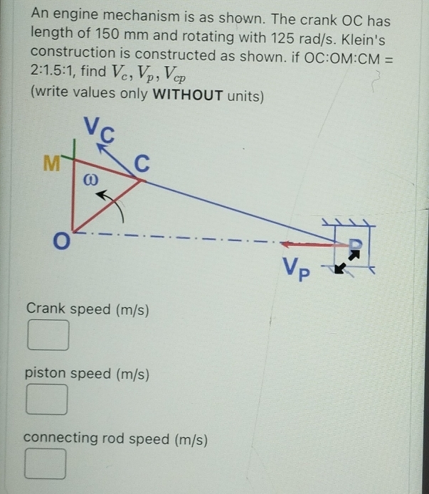 An engine mechanism is as shown. The crank OC has
length of 150 mm and rotating with 125 rad/s. Klein's
construction is constructed as shown. if OC:C M: CM=
2:1.5:1 , find V_c,V_p,V_cp
(write values only WITHOUT units)
Crank speed (m/s)
piston speed (m/s)
connecting rod speed (m/s)