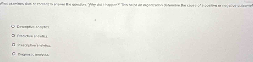 What examines data or content to answer the question. "Why did it happen?" This helps an organization determine the cause of a positive or negative outcome?
Descriptive analytics
Predictive analytics
Prescriptive analytics.
Diagnostic analytics