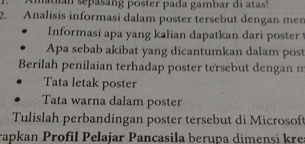 matián sepasang poster pada gambar di atas! 
2. Analisis informasi dalam poster tersebut dengan men 
Informasi apa yang kalian dapatkan dari poster 
Apa sebab akibat yang dicantumkan dalam post 
Berilah penilaian terhadap poster tersebut dengan m 
Tata letak poster 
Tata warna dalam poster 
Tulislah perbandingan poster tersebut di Microsoft 
rapkan Profil Pelajar Pancasila berupa dimensi kre