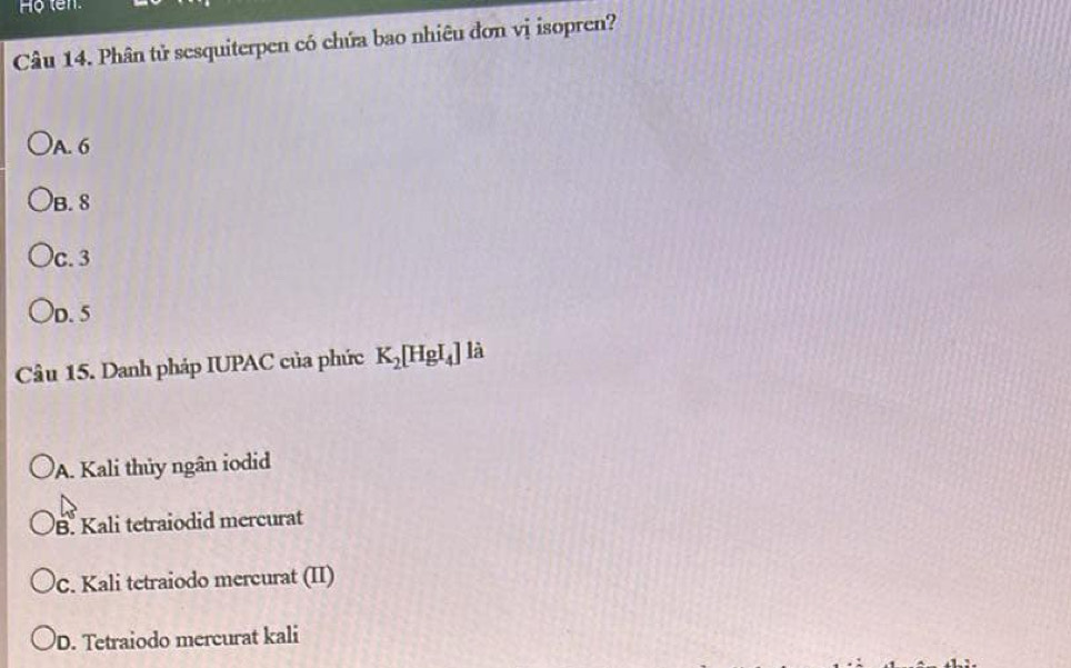 Ho ten.
Câu 14. Phân tử sesquiterpen có chứa bao nhiêu đơn vị isopren?
A. 6
B. 8
c. 3
D. 5
Câu 15. Danh pháp IUPAC của phức K_2[HgI_4] là
A. Kali thủy ngân iodid
B. Kali tetraiodid mercurat
C. Kali tetraiodo mercurat (II)
D. Tetraiodo mercurat kali