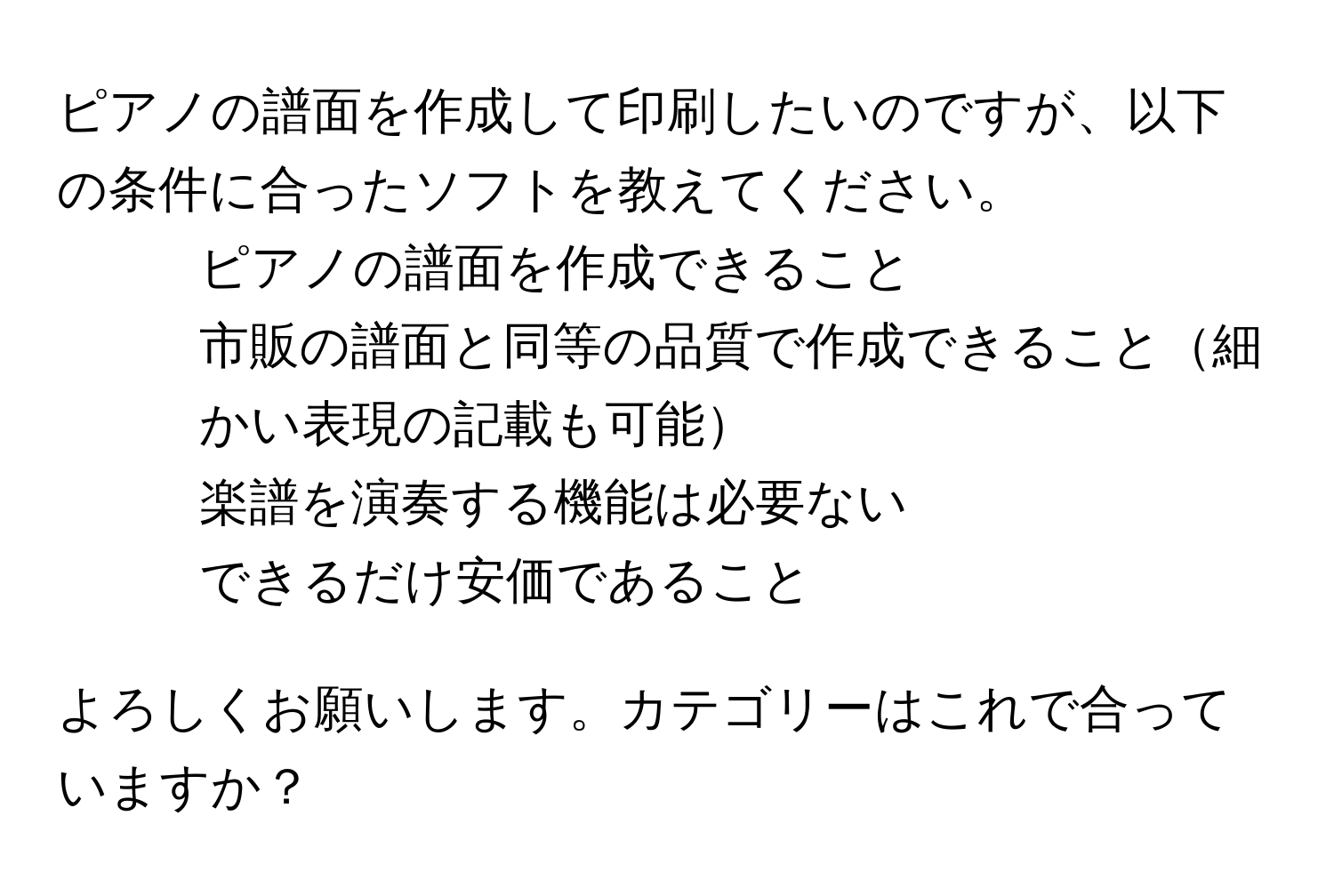 ピアノの譜面を作成して印刷したいのですが、以下の条件に合ったソフトを教えてください。

- ピアノの譜面を作成できること
- 市販の譜面と同等の品質で作成できること細かい表現の記載も可能
- 楽譜を演奏する機能は必要ない
- できるだけ安価であること

よろしくお願いします。カテゴリーはこれで合っていますか？