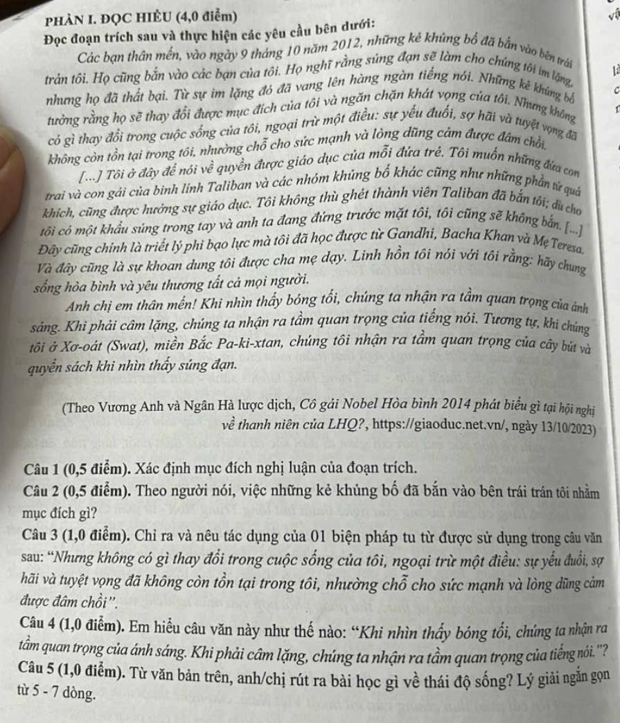 PHÀN I. ĐQC HIÊU (4,0 điểm)
Đọc đoạn trích sau và thực hiện các yêu cầu bên dưới: ví
Các bạn thân mến, vào ngày 9 tháng 10 năm 2012, những kẻ khủng bố đã bắn vào bên trái
12
trản tôi. Họ cũng bắn vào các bạn của tôi. Họ nghĩ rằng súng đạn sẽ làm cho chúng tôi im lặng.
nhưng họ đã thất bại. Từ sự im lặng đó đã vang lên hàng ngàn tiếng nói. Những ké khủng bắ C
tưởng rằng họ sẽ thay đổi được mục đích của tôi và ngăn chặn khát vọng của tôi. Nhưng không 1
có gì thay đổi trong cuộc sống của tôi, ngoại trừ một điều: sự yếu đuối, sợ hãi và tuyệt vọng đã
không còn tồn tại trong tôi, nhường chỗ cho sức mạnh và lòng dũng cảm được đâm chồi,
[...] Tôi ở đây để nói về quyền được giáo dục của mỗi đứa trẻ. Tôi muốn những đứa con
trai và con gái của bình lính Taliban và các nhóm khủng bố khác cũng như những phần tử quá
khích, cũng được hưởng sự giáo dục. Tôi không thù ghét thành viên Taliban đã bắn tôi; dù cho
tôi có một khẩu súng trong tay và anh ta đang đứng trước mặt tôi, tôi cũng sẽ không bắn. [...]
Đây cũng chính là triết lý phi bạo lực mà tôi đã học được từ Gandhi, Bacha Khan và Mẹ Teresa.
Và đây cũng là sự khoan dung tôi được cha mẹ dạy. Linh hồn tôi nói với tôi rằng: hãy chung
sống hòa bình và yêu thương tất cả mọi người.
Anh chị em thân mến! Khi nhìn thấy bóng tối, chúng ta nhận ra tầm quan trọng của ảnh
sáng. Khi phải câm lặng, chúng ta nhận ra tầm quan trọng của tiếng nói. Tương tự, khi chúng
tôi ở Xơ-oát (Swat), miền Bắc Pa-kì-xtan, chúng tôi nhận ra tầm quan trọng của cây bút và
quyển sách khi nhìn thấy súng đạn.
(Theo Vương Anh và Ngân Hà lược dịch, Cô gái Nobel Hòa bình 2014 phát biểu gì tại hội nghị
về thanh niên của LHQ?, https://giaoduc.net.vn/, ngày 13/10/2023)
Câu 1 (0,5 điểm). Xác định mục đích nghị luận của đoạn trích.
Câu 2 (0,5 điểm). Theo người nói, việc những kẻ khủng bố đã bắn vào bên trái trán tôi nhằm
mục đích gì?
Câu 3 (1,0 điểm). Chỉ ra và nêu tác dụng của 01 biện pháp tu từ được sử dụng trong câu văn
sau: “Nhưng không có gì thay đổi trong cuộc sống của tôi, ngoại trừ một điều: sự yếu đuổi, sợ
hãi và tuyệt vọng đã không còn tồn tại trong tôi, nhường chỗ cho sức mạnh và lòng dũng cảm
được đâm chồi''.
Câu 4 (1,0 điểm). Em hiểu câu văn này như thế nào: “Khi nhìn thấy bóng tổi, chúng ta nhận ra
tầm quan trọng của ánh sáng. Khi phải câm lặng, chúng ta nhận ra tầm quan trọng của tiếng nói. ''
Câu 5 (1,0 điểm). Từ văn bản trên, anh/chị rút ra bài học gì về thái độ sống? Lý giải ngắn gọn
từ 5 - 7 dòng.