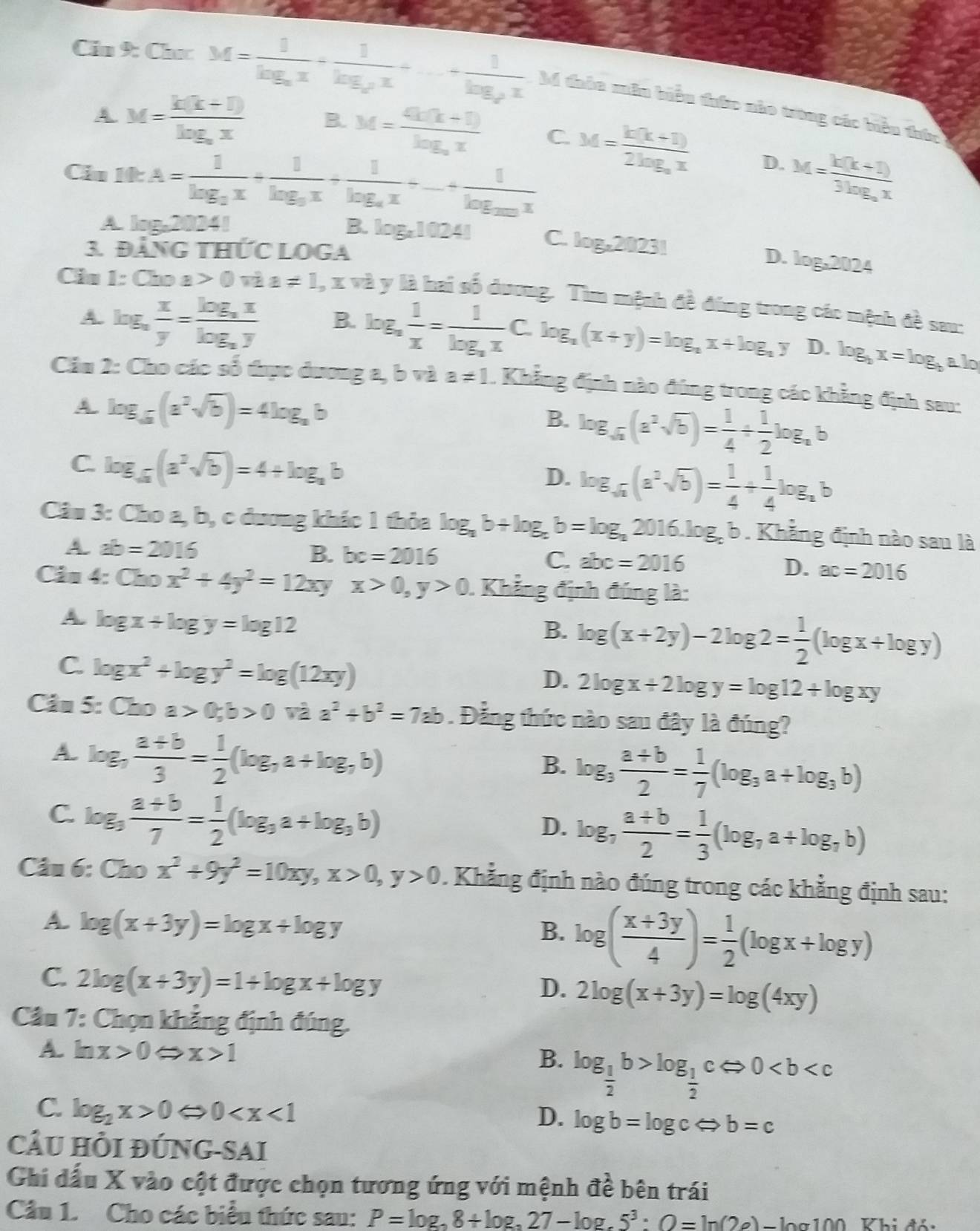 Cin 9: Chec M=frac 1log _ax+frac 1log _ax+...+frac 1log _ax M đhàn mâu biểu đườc nào trong các biểu thức
A M=frac k(k+1)log _ax B. M=frac 4k(k+1)log _ax C. M=frac k(k+1)2log _ax D.
Ciu 10:A=frac 1log _3x+frac 1log _3x+frac 1log _4x+...+frac 1log _20x M=frac k(k+1)3log _ax
A log _220241
B. log _x10241 C. log _x20231
3. Đảng thứC LOGA
D. log _x2024
Cis 1 :Choa>0viaa!= 1 , x và y là hai số dương. Tìm mệnh đề đùng trong các mệnh đề sau:
A. log _a x/y =frac log _axlog _ay B. log _a 1/x =frac 1log _axC.log _a(x+y)=log _ax+log _ay D. log _bx=log _b alo
Cầu 2: Cho các số thực dương a, b và a!= 1. Khẳng định nào đúng trong các khẳng định sau:
A. log _a(a^2sqrt(b))=4log _ab log _sqrt(a)(a^2sqrt(b))= 1/4 + 1/2 log _ab
B.
C. log _sqrt(a)(a^2sqrt(b))=4+log _ab
D. log _sqrt(a)(a^3sqrt(b))= 1/4 + 1/4 log _ab
Câu 3: Cho a, b, c dương khác 1 thỏa log _ab+log _ab=log _a2016.log _cb. Khẳng định nào sau là
A. ab=2016
B. bc=2016
C. abc=2016
D. ac=2016
Ciu 4:Cbox^2+4y^2=12xyx>0,y>0 Khẳng định đúng là:
A. log x+log y=log 12
B. log (x+2y)-2log 2= 1/2 (log x+log y)
C. log x^2+log y^2=log (12xy)
D. 2log x+2log y=log 12+log xy
Câu 5: Cho a>0;b>0viaa^2+b^2=7ab. Đẳng thức nào sau đây là đúng?
A. log _7 (a+b)/3 = 1/2 (log _7a+log _7b) log _3 (a+b)/2 = 1/7 (log _3a+log _3b)
B.
C. log _3 (a+b)/7 = 1/2 (log _3a+log _3b) log _7 (a+b)/2 = 1/3 (log _7a+log _7b)
D.
Câu 6: Chox^2+9y^2=10xy,x>0,y>0. Khẳng định nào đúng trong các khẳng định sau:
A. log (x+3y)=log x+log y log ( (x+3y)/4 )= 1/2 (log x+log y)
B.
C. 2log (x+3y)=1+log x+log y
D. 2log (x+3y)=log (4xy)
Cầu 7: Chọn khẳng định đúng.
A. ln x>0Leftrightarrow x>1 B. log _ 1/2 b>log _ 1/2 cLeftrightarrow 0
C. log _2x>0Leftrightarrow 0
D. log b=log cLeftrightarrow b=c
CÂU HÒI ĐÚNG-SAi
Ghi dấu X vào cột được chọn tương ứng với mệnh vector ahat e bên trái
Câu 1. Cho các biểu thức sau: P=log _38+log _327-log _-5^3:O=ln (2e). Tlog100 Khi đói