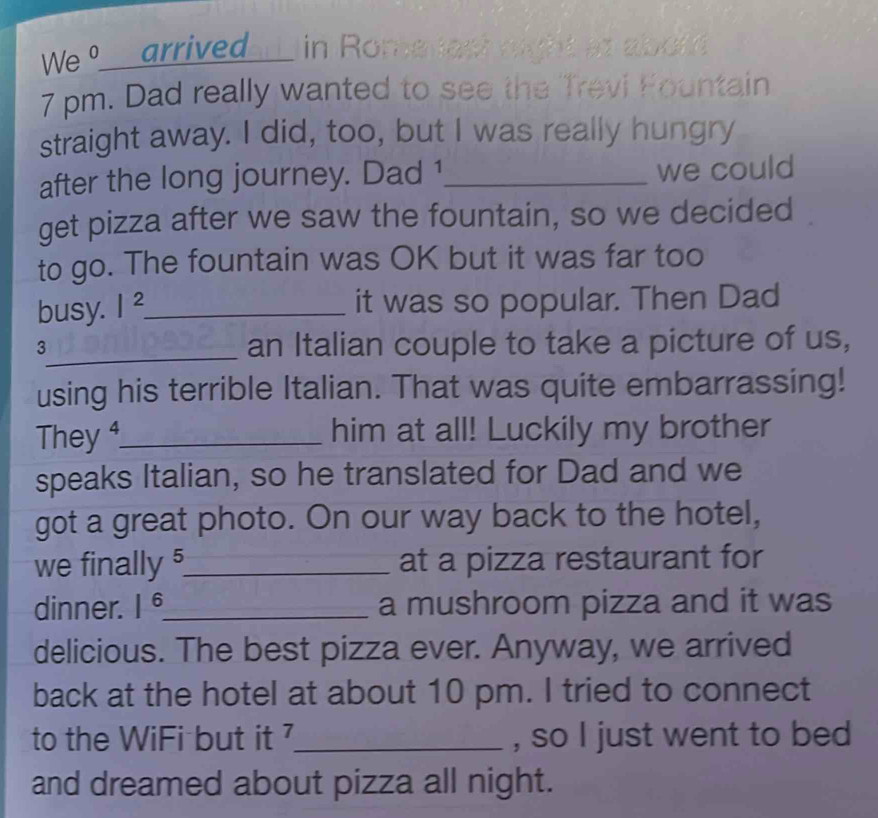 We 9__ arrived in Romenest 
7 pm. Dad really wanted to see the Trevi Fountain 
straight away. I did, too, but I was really hungry 
after the long journey. Dad 1_ we could 
get pizza after we saw the fountain, so we decided 
to go. The fountain was OK but it was far too 
busy. |^2 _ 
it was so popular. Then Dad 
3_ an Italian couple to take a picture of us, 
using his terrible Italian. That was quite embarrassing! 
They _him at all! Luckily my brother 
speaks Italian, so he translated for Dad and we 
got a great photo. On our way back to the hotel, 
we finally §_ at a pizza restaurant for 
dinner. 1^6 _ a mushroom pizza and it was 
delicious. The best pizza ever. Anyway, we arrived 
back at the hotel at about 10 pm. I tried to connect 
to the WiFi but it _, so I just went to bed 
and dreamed about pizza all night.