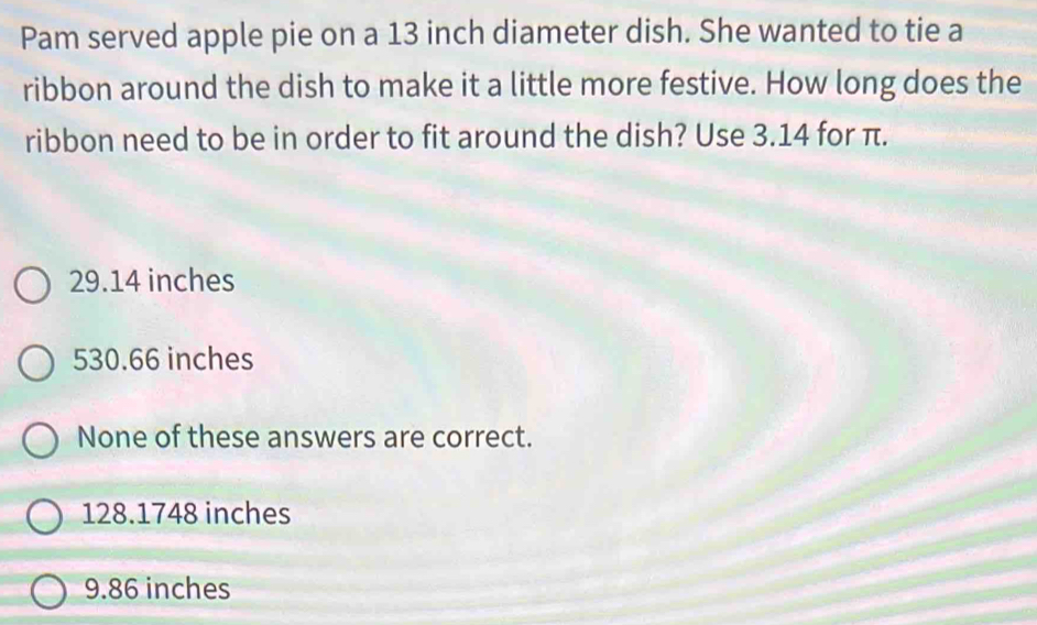 Pam served apple pie on a 13 inch diameter dish. She wanted to tie a
ribbon around the dish to make it a little more festive. How long does the
ribbon need to be in order to fit around the dish? Use 3.14 for π.
29.14 inches
530.66 inches
None of these answers are correct.
128.1748 inches
9.86 inches