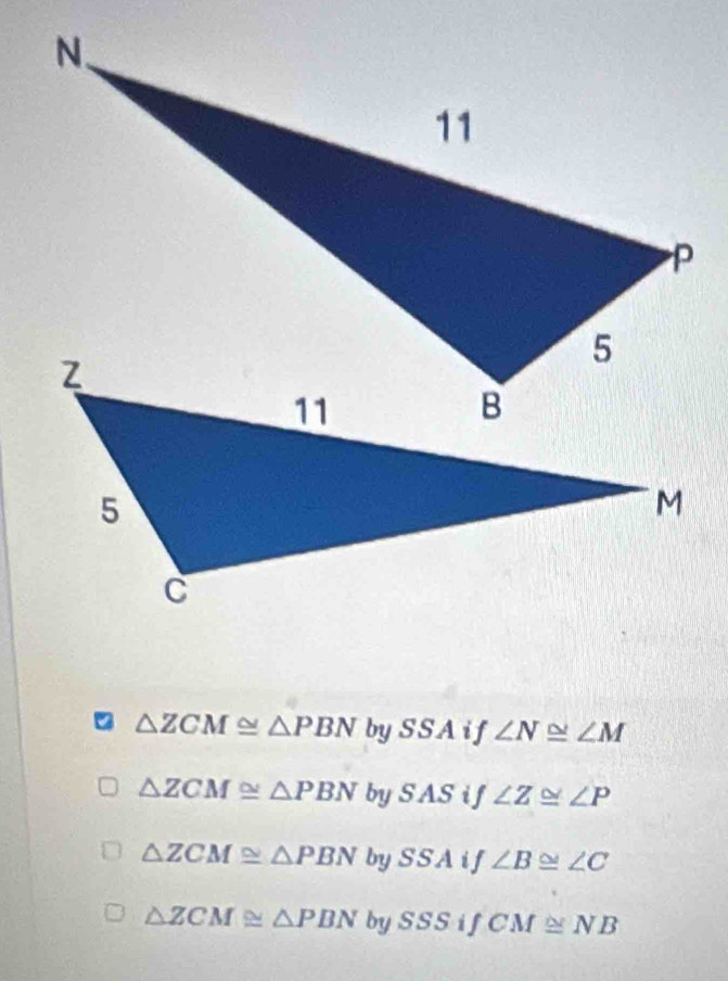 △ ZCM≌ △ PBN by SSA if ∠ N≌ ∠ M
△ ZCM≌ △ PBN bySAS if ∠ Z≌ ∠ P
△ ZCM≌ △ PBN by SSAi f ∠ B≌ ∠ C
△ ZCM≌ △ PBN bySSSifCM≌ NB