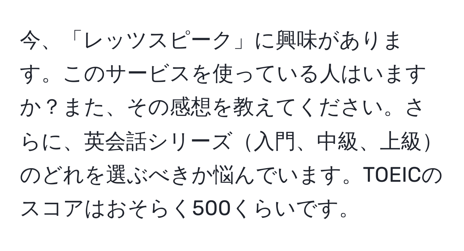 今、「レッツスピーク」に興味があります。このサービスを使っている人はいますか？また、その感想を教えてください。さらに、英会話シリーズ入門、中級、上級のどれを選ぶべきか悩んでいます。TOEICのスコアはおそらく500くらいです。