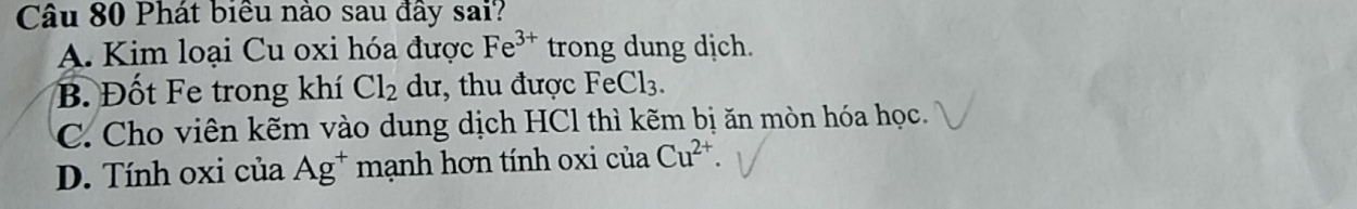 Phát biều nào sau đây sai?
A. Kim loại Cu oxi hóa được Fe^(3+) trong dung dịch.
B. Đốt Fe trong khí Cl_2 dư, thu được FeCl₃.
C. Cho viên kẽm vào dung dịch HCl thì kẽm bị ăn mòn hóa học.
D. Tính oxi của Ag^+ mạnh hơn tính oxi cuaCu^(2+)