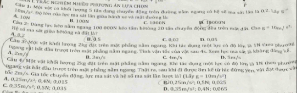 Ấà É trắc nghiêm nhiều phương án lựa chọn
P
Cầu 1: Một vật có khối lượng 5 tấn đang chuyển động trên đường nằm ngang có hệ số ma sát lần là 0,2. Lây g
10m/s²
F. Độ lớn của lực ma sát lần giữa bánh xe và mặt đường là:
A. 10N
B. 100N
C. 1000N D. 10000N
Cầu 2: Dùng lực kẻo nằm ngang 100 000N kếo tấm bêtông 20 tấn chuyển động đều trên mặt đất. Cho g=10m/s^2
Hệ số ma sát giữa bệtông và đất là?
A. 0.2
B. 0,5 C. 0,02 D. 0.05
Cầu 3: Một vật khối lượng 2kg đặt trên mặt phầng nằm ngang. Khi tác dụng một lực có độ lớn là 1N theo phươ0g
ngang vật bắt đầu trượt trên mặt phẳng năm ngang. Tính vận tốc của vật sau 4s. Xem lực ma sắt là không đẳng kế.
A. 2m/s
B. 3m/s C. 4m/s D. 5m/s
Cầu 47 Một vật khối lượng 2kg đặt trên mặt phầng nằm ngang. Khi tác dụng một lực có độ lớn là 1N theo phươn
ngang vật bắt đầu trượt trên mặt phầng nằm ngang. Thật ra. sau khi đi được 8m kế từ lúc đứng yên, vật đạt được vậ
tốc 2m/s. Gia tốc chuyển động, lực ma sát và hệ số ma sát lần lượt là? (Lấy g=10m/s^2)
B. 0.25m/s^2;0.5N;0.025
A. 0.25m/s^2; 0.4N; 0.0 15 D. 0.35m/s^2 :0,4N:0,065
C. 0,35m/s^2; 0,5N; 0.035