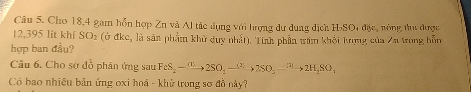 Cho 18, 4 gam hỗn hợp Zn và Al tác dụng với lượng dư dung dịch H_2SO_4 doverline ac , nóng thu dược
12,395 lít khí SO_2 (ở đkc, là sản phẩm khử duy nhất). Tính phần trăm khối lượng của Zn trong hỗn 
hợp ban đầu? 
Câu 6. Cho sơ đồ phản ứng sau FeS_2to 2SO_2to 2SO_3to 2H_2SO_4
Có bao nhiêu bản ứng oxi hoá - khử trong sơ đồ này?