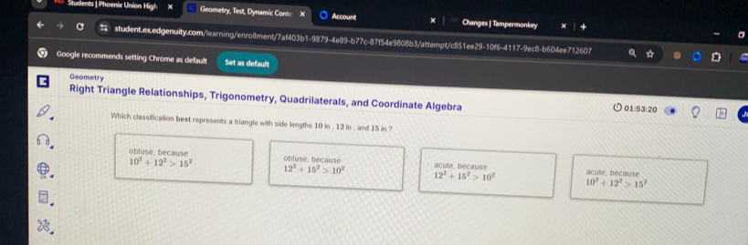 Students | Phoenix Union High × Geometry, Test, Dynamic Cont Account Changes | Tampermonkey
student.ex.edgenuity.com/learning/enrollment/7af403b1-9879-4e89-b77c-87f54e9808b3/attempt/c851ee29-10f6-4117-9ec8-b604ee712607
Google recommends setting Chrome as default Set as default
Geometry
Right Triangle Relationships, Trigonometry, Quadrilaterals, and Coordinate Algebra 01:53:20
Which classification best represents a triangle with side lengths 10 in , 12 in , and 15 in ?
obluse. because obluse, because acule, because
10^2+12^2>15^2
12^2+15^2>10^2
12^2+15^2>10^2 acute, because
10^2+12^2>15^2