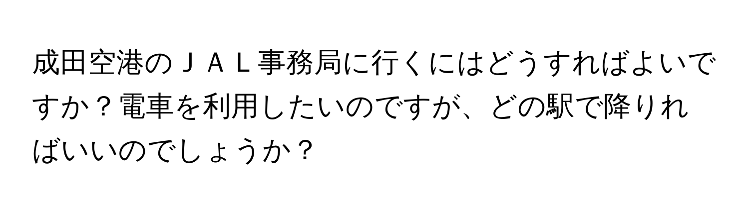 成田空港のＪＡＬ事務局に行くにはどうすればよいですか？電車を利用したいのですが、どの駅で降りればいいのでしょうか？