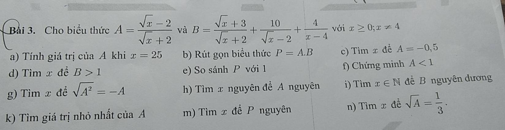 Cho biểu thức A= (sqrt(x)-2)/sqrt(x)+2  và B= (sqrt(x)+3)/sqrt(x)+2 + 10/sqrt(x)-2 + 4/x-4  với x≥ 0;x!= 4
a) Tính giá trị của A khi x=25 b) Rút gọn biểu thức P=A.B c) Tìm x để A=-0,5
d) Tìm x để B>1 e) So sánh P với 1
f) Chứng minh A<1</tex> 
g) Tìm x đề sqrt(A^2)=-A h) Tìm x nguyên để A nguyên i) Tìm x∈ N để B nguyên dương
k) Tìm giá trị nhỏ nhất c iaA m) Tìm x để P nguyên
n) Tìm x đề sqrt(A)= 1/3 .