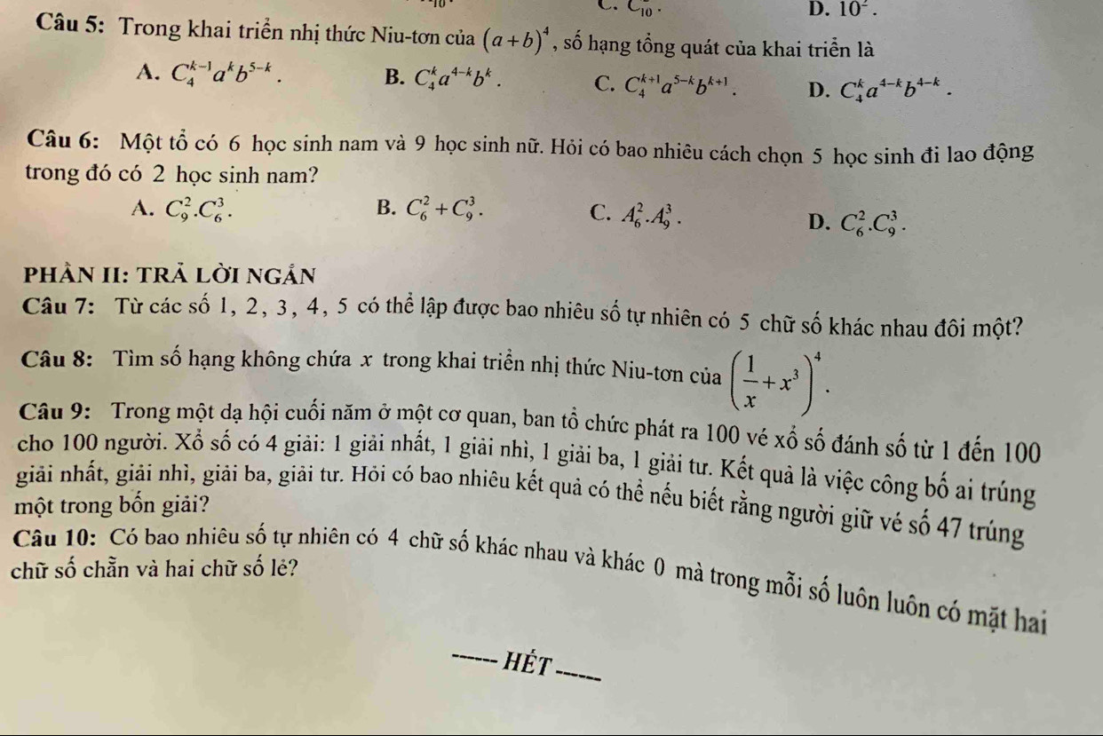 C_(10)^-. D. 10^2.
Câu 5: Trong khai triển nhị thức Niu-tơn của (a+b)^4 , số hạng tổng quát của khai triển là
A. C_4^((k-1)a^k)b^(5-k). B. C_4^(ka^4-k)b^k. C. C_4^((k+1)a^5-k)b^(k+1). D. C_4^(ka^4-k)b^(4-k).
Câu 6: Một tổ có 6 học sinh nam và 9 học sinh nữ. Hỏi có bao nhiêu cách chọn 5 học sinh đi lao động
trong đó có 2 học sinh nam?
A. C_9^(2.C_6^3. B. C_6^2+C_9^3. C. A_6^2.A_9^3.
D. C_6^2.C_9^3.
phÀN II: tRẢ lờI ngản
Câu 7: Từ các số 1, 2, 3, 4, 5 có thể lập được bao nhiêu số tự nhiên có 5 chữ số khác nhau đôi một?
Câu 8: Tìm số hạng không chứa x trong khai triển nhị thức Niu-tơn của (frac 1)x+x^3)^4.
Câu 9: Trong một dạ hội cuối năm ở một cơ quan, ban tổ chức phát ra 100 vé xố số đánh số từ 1 đến 100
cho 100 người. Xổ số có 4 giải: 1 giải nhất, 1 giải nhì, 1 giải ba, 1 giải tư. Kết quả là việc công bố ai trúng
giải nhất, giải nhì, giải ba, giải tư. Hỏi có bao nhiêu kết quả có thể nếu biết rằng người giữ vé số 47 trúng
một trong bốn giải?
chữ số chẵn và hai chữ số lẻ?
Câu 10: Có bao nhiêu số tự nhiên có 4 chữ số khác nhau và khác 0 mà trong mỗi số luôn luôn có mặt hai
_ ết_