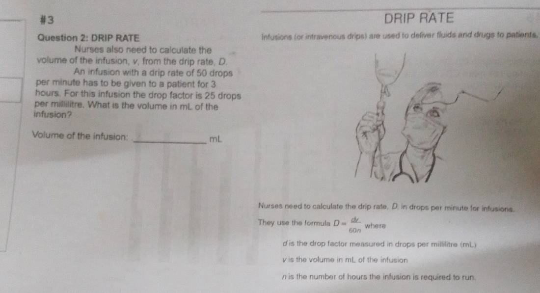 #3 DRIP RATE 
Question 2: DRIP RATE Infusions (or intravenous drips) are used to deliver fluids and drugs to patients, 
Nurses also need to calculate the 
volume of the infusion, v, from the drip rate, D. 
An infusion with a drip rate of 50 drops 
per minute has to be given to a patient for 3
hours. For this infusion the drop factor is 25 drops 
per millilitre. What is the volume in mL of the 
infusion? 
Volume of the infusion: _ mL
Nurses need to calculate the drip rate, D. in drops per minute for infusions. 
They use the formula D= dv/60n  where
d is the drop factor measured in drops per millilitre (mL)
v is the volume in mL of the infusion
n is the number of hours the infusion is required to run.