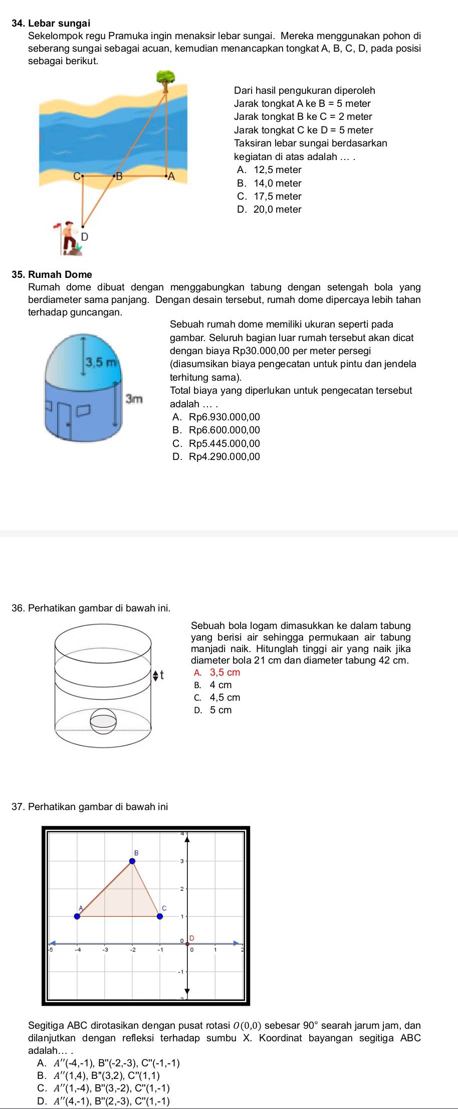 Lebar sungai
Sekelompok regu Pramuka ingin menaksir lebar sungai. Mereka menggunakan pohon di
seberang sungai sebagai acuan, kemudian menancapkan tongkat A, B, C, D, pada posisi
sebagai berikut.
Dari hasil pengukuran diperoleh
Jarak tongkat A ke B=5 meter
Jarak tongkat B ke C=2 meter
Jarak tongkat C ke D=5 meter
Taksiran lebar sungai berdasarkan
kegiatan di atas adalah ... .
C (B A
A. ,5 meter
B. 14,0 meter
C.
D. : ) meter
D
35. Rumah Dome
Rumah dome dibuat dengan menggabungkan tabung dengan setengah bola yang
berdiameter sama panjang. Dengan desain tersebut, rumah dome dipercaya lebih tahan
terhadap guncangan.
Sebuah rumah dome memiliki ukuran seperti pada
gambar. Seluruh bagian luar rumah tersebut akan dicat
dengan biaya Rp30.000,00 per meter persegi
(diasumsikan biaya pengecatan untuk pintu dan jendela
terhitung sama).
Total biaya yang diperlukan untuk pengecatan tersebut
adalah ... .
A. Rp6.930.000,00
B. Rp6.600.000,00
C. Rp5.445.000,00
D. Rp4.290.000,00
36. Perhatikan gambar di bawah ini.
Sebuah bola logam dimasukkan ke dalam tabung
yang berisi air sehingga permukaan air tabung 
manjadi naik. Hitunglah tinggi air yang naik jika
diameter bola 21 cm dan diameter tabung 42 cm.
B. 4 cm
C. 4,5 cm
D. 5 cm
37. Perhatikan gambar di bawah ini
C
Segitiga ABC dirotasikan dengan pusat rotasi 0(0,0) sebesar 90° searah jarum jam, dan
dilanjutkan dengan refleksi terhadap sumbu X. Koordinat bayangan segitiga ABC
adalah..
A''(-4,-1),B''(-2,-3),C''(-1,-1)
B. A''(1,-4),B''(3,-2),C''(1,-1)
A''(1,4),B''(3,2),C''(1,1)
D. A''(4,-1),B''(2,-3),C''(1,-1)