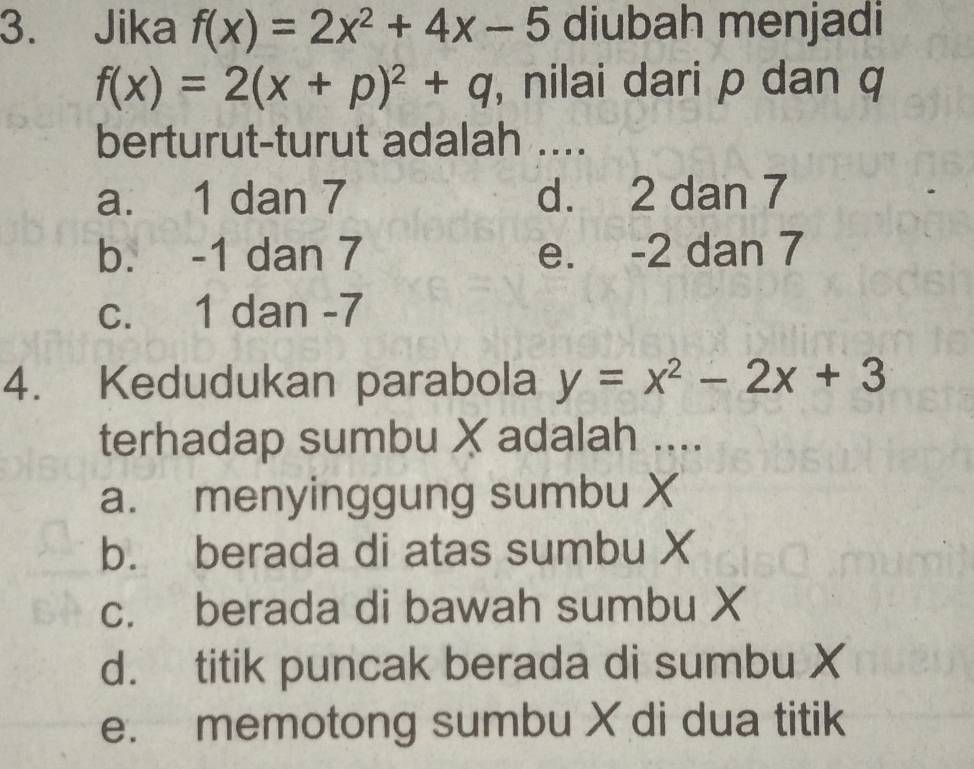 Jika f(x)=2x^2+4x-5 diubah menjadi
f(x)=2(x+p)^2+q , nilai dari p dan q
berturut-turut adalah ....
a. 1 dan 7 d. 2 dan 7
b. -1 dan 7 e. -2 dan 7
c. 1 dan -7
4. Kedudukan parabola y=x^2-2x+3
terhadap sumbu X adalah ....
a. menyinggung sumbu X
b. berada di atas sumbu X
c. berada di bawah sumbu X
d. titik puncak berada di sumbu X
e. memotong sumbu X di dua titik